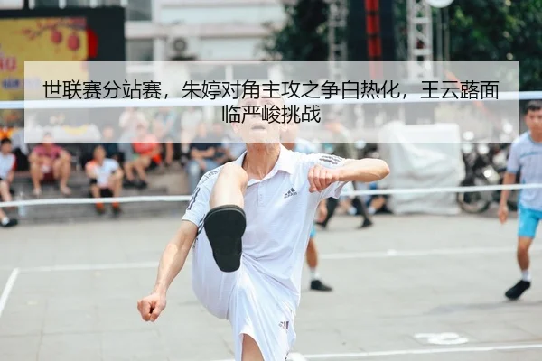 世联赛分站赛，朱婷对角主攻之争白热化，王云蕗面临严峻挑战