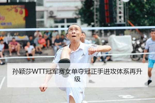 孙颖莎WTT冠军赛女单夺冠正手进攻体系再升级