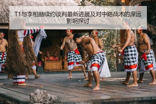 T1与李相赫续约谈判最新进展及对中路战术的深远影响探讨